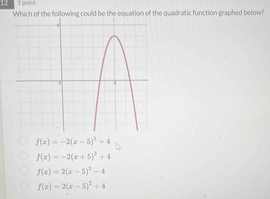 12 1 point
Which of the following could be the equation of the quadratic function graphed below?
f(x)=-2(x-5)^2+4
f(x)=-2(x+5)^2+4
f(x)=2(x-5)^2-4
f(x)=2(x-5)^2+4