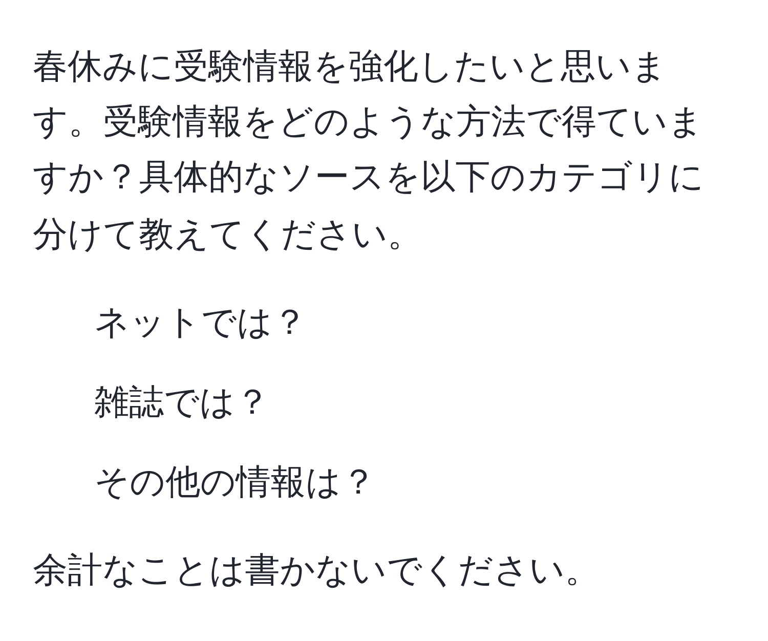 春休みに受験情報を強化したいと思います。受験情報をどのような方法で得ていますか？具体的なソースを以下のカテゴリに分けて教えてください。  

1. ネットでは？  
2. 雑誌では？  
3. その他の情報は？  

余計なことは書かないでください。