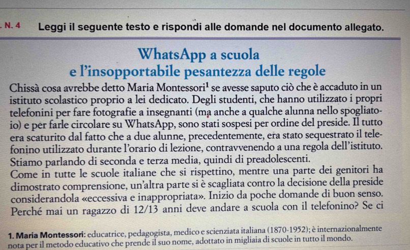 Leggi il seguente testo e rispondi alle domande nel documento allegato. 
WhatsApp a scuola 
e l’insopportabile pesantezza delle regole 
Chissà cosa avrebbe detto Maria Montesso ri^1 se avesse saputo ciò che è accaduto in un 
istituto scolastico proprio a lei dedicato. Degli studenti, che hanno utilizzato i propri 
telefonini per fare fotografie a insegnanti (mạ anche a qualche alunna nello spogliato- 
io) e per farle circolare su WhatsApp, sono stati sospesi per ordine del preside. Il tutto 
era scaturito dal fatto che a due alunne, precedentemente, era stato sequestrato il tele- 
fonino utilizzato durante l’orario di lezione, contravvenendo a una regola dell’istituto. 
Stiamo parlando di seconda e terza media, quindi di preadolescenti. 
Come in tutte le scuole italiane che si rispettino, mentre una parte dei genitori ha 
dimostrato comprensione, un'altra parte si è scagliata contro la decisione della preside 
considerandola «eccessiva e inappropriata». Inizio da poche domande di buon senso. 
Perché mai un ragazzo di 12/13 anni deve andare a scuola con il telefonino? Se ci 
1. Maria Montessori: educatrice, pedagogista, medico e scienziata italiana (1870-1952); è internazionalmente 
nota per il metodo educativo che prende il suo nome, adottato in migliaia di scuole in tutto il mondo.