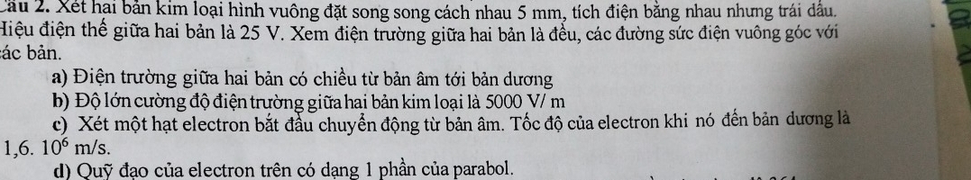 Xét hại bản kim loại hình vuông đặt song song cách nhau 5 mm, tích điện bằng nhau nhưng trái dầu. 
Hiệu điện thế giữa hai bản là 25 V. Xem điện trường giữa hai bản là đếu, các đường sức điện vuông góc với 
:ác bản. 
a) Điện trường giữa hai bản có chiều từ bản âm tới bản dương 
b) Độ lớn cường độ điện trường giữa hai bản kim loại là 5000 V/ m
c) Xét một hạt electron bắt đầu chuyển động từ bản âm. Tốc độ của electron khi nó đến bản dương là
1, 6.10^6m/s. 
d) Quỹ đạo của electron trên có dạng 1 phần của parabol.