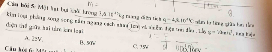 Câu hỏi 5: Một hạt bụi khối lượng 3,6.10^(-15)kg mang điện tích q=4,8.10^(-18)C nằm lơ lừng giữa hai tấm
kim loại phẳng song song nằm ngang cách nhau 1cm và nhiễm điện trái dấu . Lấy g=10m/s^2 tính hiệu
điện thế giữa hai tấm kim loại:
A. 25V. B. 50V C. 75V
Câu hỏi 6: Một g D 10v