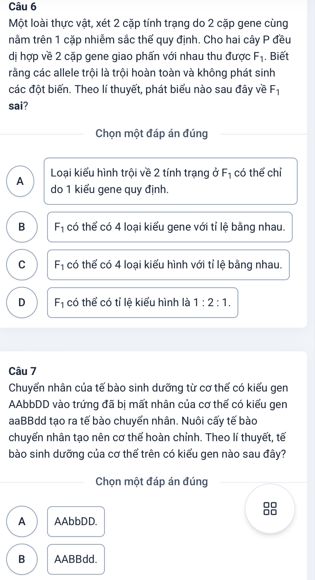 Một loài thực vật, xét 2 cặp tính trạng do 2 cặp gene cùng
nằm trên 1 cặp nhiễm sắc thể quy định. Cho hai cây P đều
dị hợp về 2 cặp gene giao phấn với nhau thu được F_1. Biết
rằng các allele trội là trội hoàn toàn và không phát sinh
các đột biến. Theo lí thuyết, phát biểu nào sau đây về F_1
sai?
Chọn một đáp án đúng
Loại kiểu hình trội về 2 tính trạng ở F_1 có thể chỉ
A
do 1 kiểu gene quy định.
B F_1 có thể có 4 loại kiểu gene với tỉ lệ bằng nhau.
C F_1 có thể có 4 loại kiểu hình với tỉ lệ bằng nhau.
D F_1 có thể có tỉ lệ kiểu hình là 1:2:1. 
Câu 7
Chuyển nhân của tế bào sinh dưỡng từ cơ thể có kiểu gen
AAbbDD vào trứng đã bị mất nhân của cơ thể có kiểu gen
aaBBdd tạo ra tế bào chuyển nhân. Nuôi cấy tế bào
chuyển nhân tạo nên cơ thể hoàn chỉnh. Theo lí thuyết, tế
bào sinh dưỡng của cơ thể trên có kiểu gen nào sau đây?
Chọn một đáp án đúng
A AAbbDD.
B AABBdd.