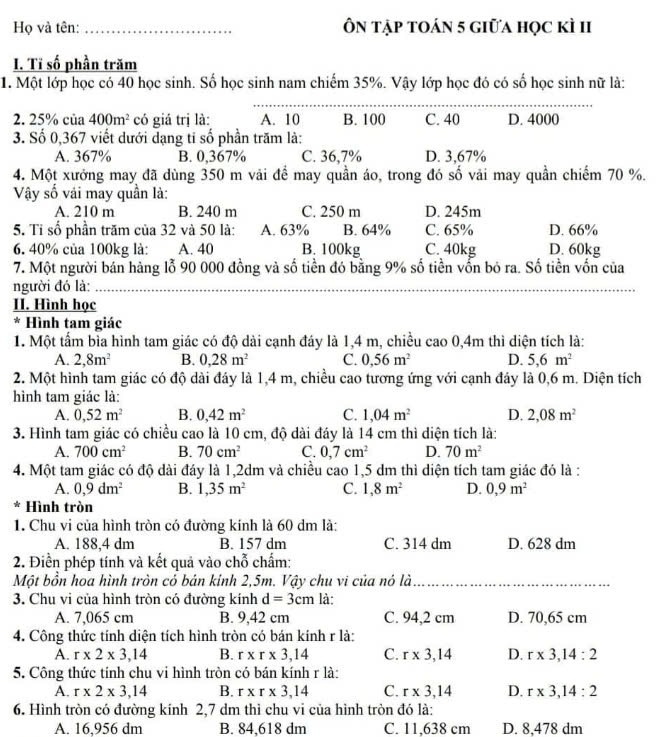 Họ và tên: _Ôn tập toán 5 giữa học kì II
I. Tỉ số phần trăm
1. Một lớp học có 40 học sinh. Số học sinh nam chiếm 35%. Vậy lớp học đó có số học sinh nữ là:
_
2. 25% của 400m^2 có giá trị là: A. 10 B. 100 C. 40 D. 4000
3. Số 0,367 viết dưới dạng tỉ số phần trăm là:
A. 367% B. 0,367% C. 36,7% D. 3,67%
4. Một xưởng may đã dùng 350 m vải để may quần áo, trong đó số vải may quần chiếm 70 %.
Vy số vải may quần là:
A. 210 m B. 240 m C. 250 m D. 245m
5. Tỉ số phần trăm của 32 và 50 là: A. 63% B. 64% C. 65% C. 40kg D. 60kg D. 66%
6. 40% của 100kg là: A. 40 B. 100kg
7. Một người bán hàng lỗ 90 000 đồng và số tiền đó bằng 9% số tiền vốn bỏ ra. Số tiền vốn của
người đó là:_
II. Hình học
* Hình tam giác
1. Một tấm bìa hình tam giác có độ dài cạnh đáy là 1,4 m, chiều cao 0,4m thì diện tích là:
A. 2,8m^2 B. 0,28m^2 C. 0,56m^2 D. 5,6m^2
2. Một hình tam giác có độ dài đáy là 1,4 m, chiều cao tương ứng với cạnh đáy là 0,6 m. Diện tích
hình tam giác là:
A. 0,52m^2 B. 0,42m^2 C. 1,04m^2 D. 2,08m^2
3. Hình tam giác có chiều cao là 10 cm, độ dài đáy là 14 cm thì diện tích là:
A. 700cm^2 B. 70cm^2 C. 0,7cm^2 D. 70m^2
4. Một tam giác có độ dài đáy là 1,2dm và chiều cao 1,5 dm thì diện tích tam giác đó là :
A. 0,9dm^2 B. 1,35m^2 C. 1,8m^2 D. 0,9m^2
* Hình tròn
1. Chu vi của hình tròn có đường kính là 60 dm là:
A. 188,4 dm B. 157 dm C. 314 dm D. 628 dm
2. Điền phép tính và kết quả vào chỗ chẩm:
Một bồn hoa hình tròn có bán kính 2,5m. Vậy chu vi của nó là_
3. Chu vi của hình tròn có đường kính d=3cm là:
A. 7,065 cm B. 9,42 cm C. 94,2 cm D. 70,65 cm
4. Công thức tính diện tích hình tròn có bán kính r là:
A. r* 2* 3,14 B. r* r* 3,14 C. r* 3,14 D. r* 3,14:2
5. Công thức tính chu vi hình tròn có bán kính r là:
A. r* 2* 3,14 B. r* r* 3,14 C. r* 3,14 D. r* 3,14:2
6. Hình tròn có đường kính 2,7 dm thì chu vi của hình tròn đó là:
A. 16,956 dm B. 84,618 dm C. 11,638 cm D. 8,478 dm