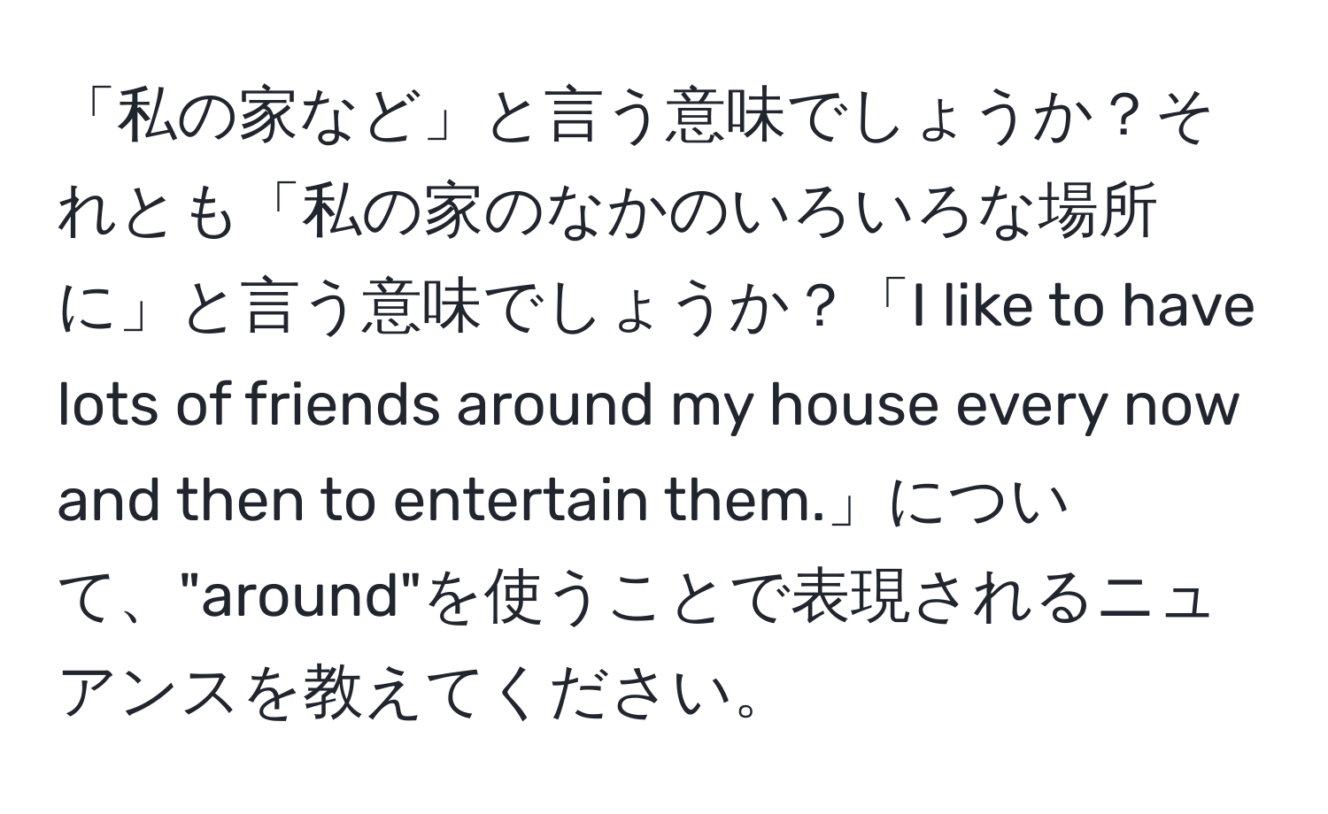 「私の家など」と言う意味でしょうか？それとも「私の家のなかのいろいろな場所に」と言う意味でしょうか？「I like to have lots of friends around my house every now and then to entertain them.」について、"around"を使うことで表現されるニュアンスを教えてください。