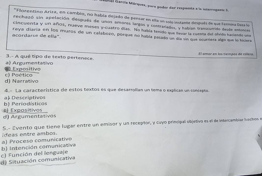 Mabriel García Márquez, para poder dar respuesta a la interrogante 3.
'Florentino Ariza, en cambio, no había dejado de pensar en ella un solo instante después de que Fermina Daza lo
rechazó sin apelación después de unos amores largos y contrariados, y habían transcurrido desde entonces
cincuenta y un años, nueve meses yácuatro días. No había tenido que llevar la cuenta del olvido haciendo una
raya diaria en los muros de un calabozo, porque no había pasado un día sin que ocurriera algo que lo hiciera
acordarse de ella".
El amor en los tiempos de cólero.
3.- A qué tipo de texto pertenece.
a) Argumentativo
b) Expositivo
c) Poético
d) Narrativo
4.- La característica de estos textos es que desarrollan un tema o explican un concepto.
a) Descriptivos
b) Periodísticos
c) Expositivos
d) Argumentativos
5.- Evento que tiene lugar entre un emisor y un receptor, y cuyo principal objetivo es el de intercambiar hechos e
ideas entre ambos.
a) Proceso comunicativo
b) Intención comunicativa
c) Función del lenguaje
d) Situación comunicativa