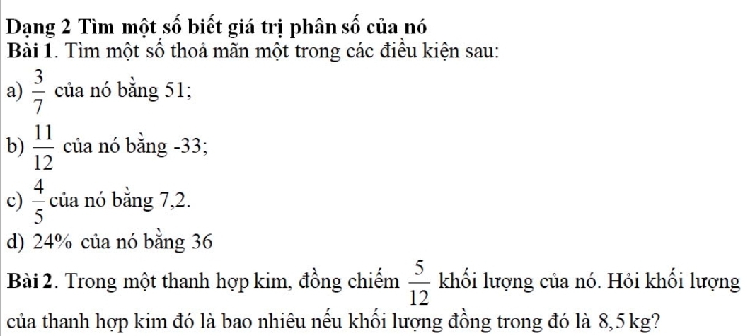 Dạng 2 Tìm một 5.widehat O biết giá trị phân số của nó 
Bài 1. Tìm một số thoả mãn một trong các điều kiện sau: 
a)  3/7  của nó bằng 51; 
b)  11/12  của nó bằng -33; 
c)  4/5  của nó bằng 7, 2. 
d) 24% của nó bằng 36
Bài 2. Trong một thanh hợp kim, đồng chiếm  5/12  khối lượng của nó. Hỏi khối lượng 
của thanh hợp kim đó là bao nhiêu nếu khối lượng đồng trong đó là 8, 5kg?