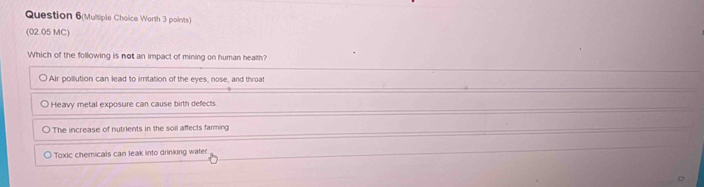 Question 6(Multiple Choice Worth 3 points)
(02.05 MC)
Which of the following is not an impact of mining on human health?
Air pollution can lead to irritation of the eyes, nose, and throat
Heavy metal exposure can cause birth defects
The increase of nutrients in the soil affects farming
Toxic chemicals can leak into drinking water