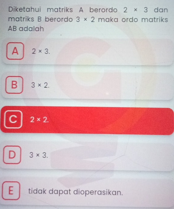 Diketahui matriks A berordo 2* 3 dan
matriks B berordo 3* 2 maka ordo matriks
AB adalah
A 2* 3.
B 3* 2.
C 2* 2.
D 3* 3.
E tidak dapat dioperasikan.