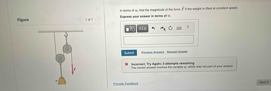 In terms of w, find the magnitude of the force vector F if the weight is lifted at constant speed. 
Figure 1 of 1 Express your answer in terms of w. 
< 
■ AΣφ ? 
Submit Previous Answers Request Answer 
Incorrect; Try Again;  3 attempts remaining 
The correct answer involves the variable ω, which was not part of your answer. 
Provide Feedback Next>