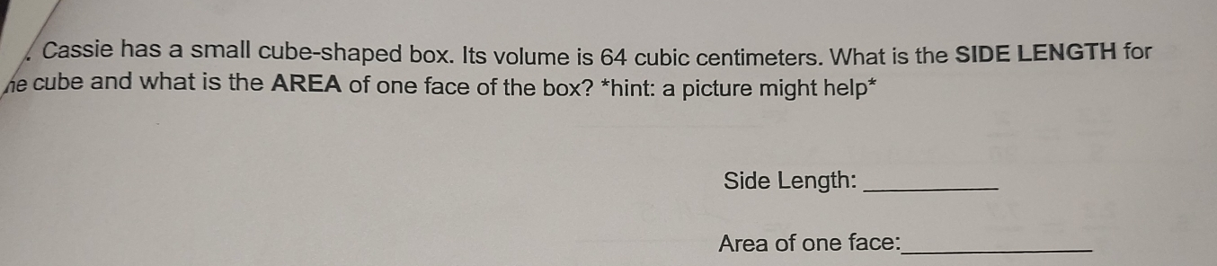 Cassie has a small cube-shaped box. Its volume is 64 cubic centimeters. What is the SIDE LENGTH for 
he cube and what is the AREA of one face of the box? *hint: a picture might help* 
Side Length:_ 
Area of one face:_