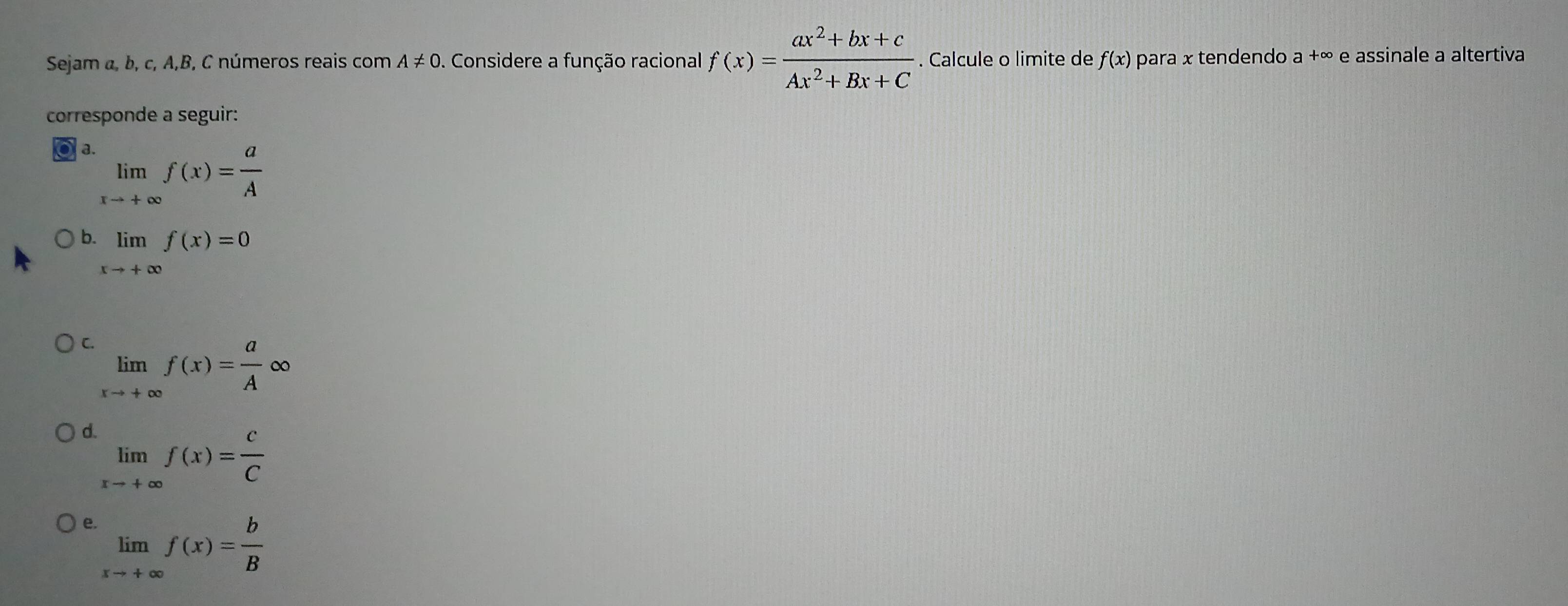 Sejam α, b, c, A,B, C números reais com A!= 0. Considere a função racional f(x)= (ax^2+bx+c)/Ax^2+Bx+C . Calcule o limite de f(x) para x tendendo a +∞ e assinale a altertiva
corresponde a seguir:
a. limlimits _xto +∈fty f(x)= a/A 
b limlimits _xto +∈fty f(x)=0
C. limlimits _xto +∈fty f(x)= a/A ∈fty
d limlimits _xto +∈fty f(x)= c/C 
e limlimits _xto +∈fty f(x)= b/B 