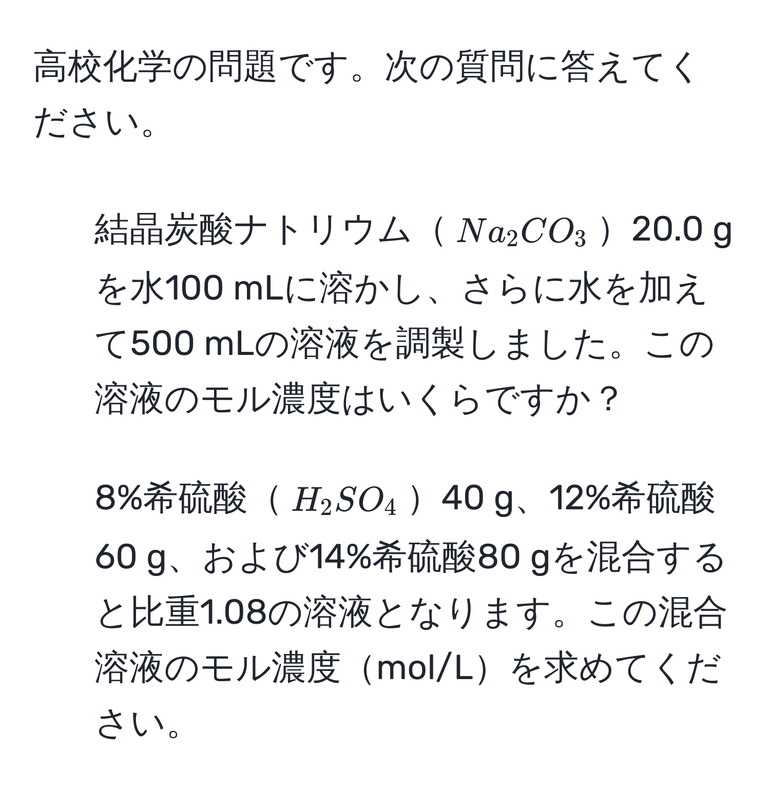 高校化学の問題です。次の質問に答えてください。  
1. 結晶炭酸ナトリウム$Na_2CO_3$20.0 gを水100 mLに溶かし、さらに水を加えて500 mLの溶液を調製しました。この溶液のモル濃度はいくらですか？  
2. 8%希硫酸$H_2SO_4$40 g、12%希硫酸60 g、および14%希硫酸80 gを混合すると比重1.08の溶液となります。この混合溶液のモル濃度mol/Lを求めてください。