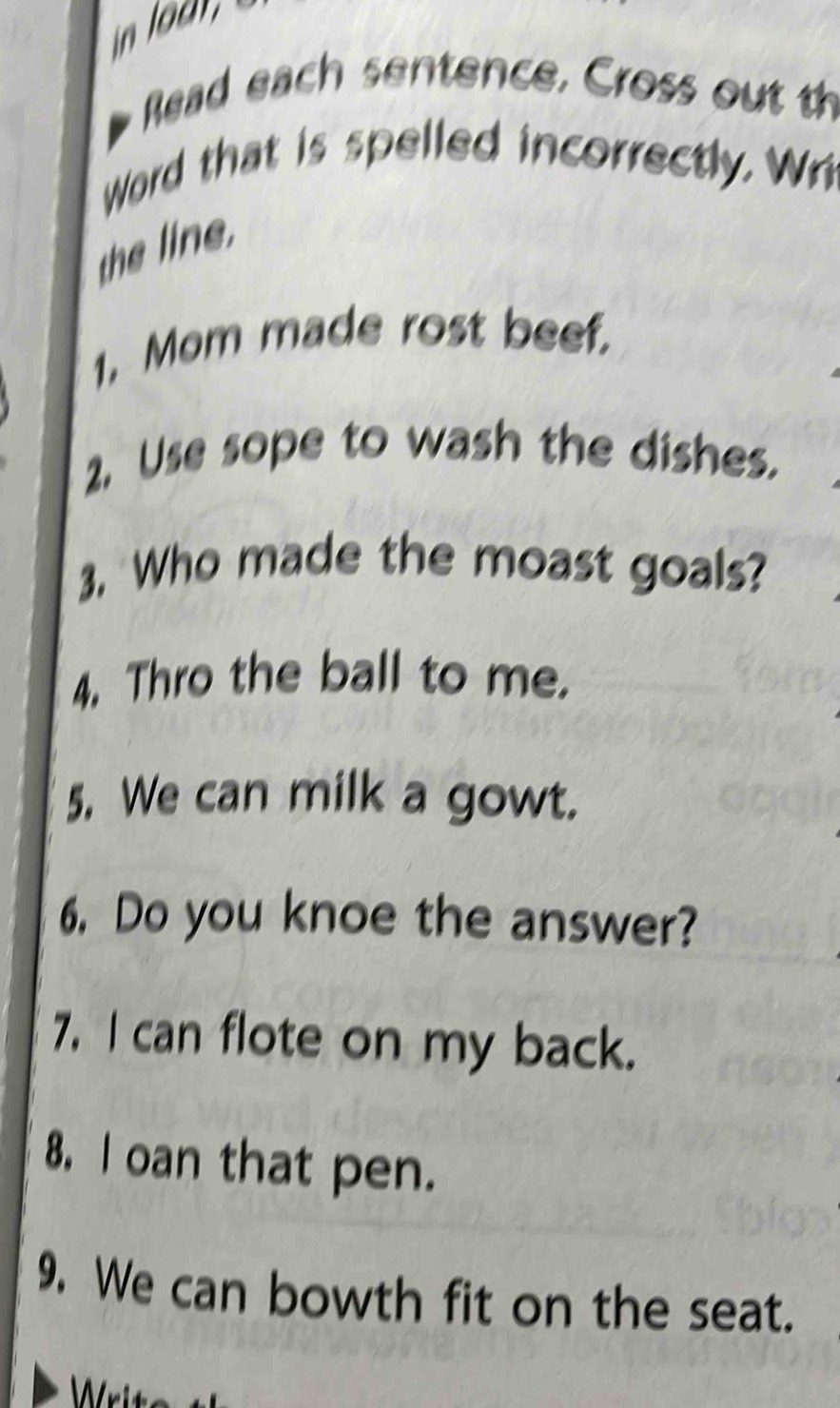 Read each sentence, Cross out th 
Word that is spelled incorrectly. Wr 
the line 
1, Mom made rost beef. 
2. Use sope to wash the dishes. 
3. Who made the moast goals? 
4. Thro the ball to me. 
5. We can milk a gowt. 
6. Do you knoe the answer? 
7. I can flote on my back. 
8. l oan that pen. 
9. We can bowth fit on the seat.