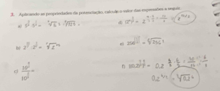 Aplicando as propriedades da potenciação, calcule o valor das expressões a seguir. 
a) 5^(frac 3)4· 5^(frac 1)4=sqrt[4](6) d) (z^4)^ 1/2 =2^(frac 4)3·  1/2 = 12/2 isqrt(z^(12/2))
b) 2^(11):2^(frac 1)2=
e) 250 . √/256 1
c) frac 10^(frac 9)210^(frac 6)2=
f) [(0,2)^ 1/3 )^ 1/6 =