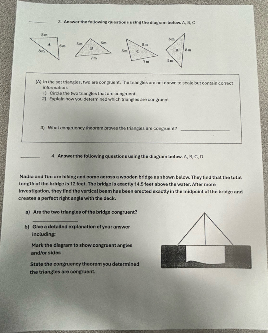 Answer the following questions using the diagram below. A, B, C
(A) In the set triangles, two are congruent. The triangles are not drawn to scale but contain correct 
information. 
1) Circle the two triangles that are congruent. 
2) Explain how you determined which triangles are congruent 
3) What congruency theorem proves the triangles are congruent?_ 
_4. Answer the following questions using the diagram below. A, B, C, D
Nadia and Tim are hiking and come across a wooden bridge as shown below. They find that the total 
length of the bridge is 12 feet. The bridge is exactly 14.5 feet above the water. After more 
investigation, they find the vertical beam has been erected exactly in the midpoint of the bridge and 
creates a perfect right angle with the deck. 
a) Are the two triangles of the bridge congruent? 
_ 
b) Give a detailed explanation of your answer 
including: 
Mark the diagram to show congruent angles 
and/or sides 
State the congruency theorem you determined 
the triangles are congruent.