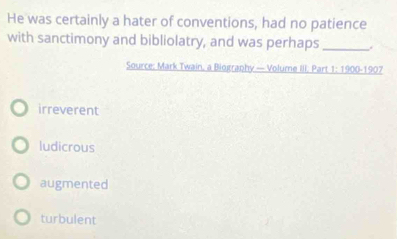 He was certainly a hater of conventions, had no patience
with sanctimony and bibliolatry, and was perhaps _.
Source: Mark Twain, a Biography — Volume III: Part 1: 1900-1907
irreverent
ludicrous
augmented
turbulent