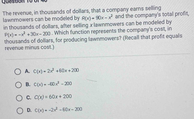 bf 40
The revenue, in thousands of dollars, that a company earns selling
lawnmowers can be modeled by R(x)=90x-x^2 and the company's total profit,
in thousands of dollars, after selling x lawnmowers can be modeled by
P(x)=-x^2+30x-200. Which function represents the company's cost, in
thousands of dollars, for producing lawnmowers? (Recall that profit equals
revenue minus cost.)
A. C(x)=2x^2+60x+200
B. C(x)=-60x^2-200
C. C(x)=60x+200
D. C(x)=-2x^2-60x-200