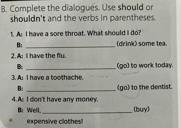 Complete the dialogues. Use should or 
shouldn't and the verbs in parentheses. 
1. A: I have a sore throat. What should I do? 
B: _(drink) some tea. 
2. A: I have the flu. 
B: _(go) to work today. 
3. A: I have a toothache. 
B: _(go) to the dentist. 
4.A: I don't have any money. 
B: Well,_ (buy) 
expensive clothes!