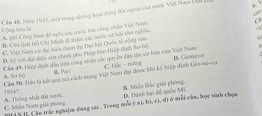 144
b. V
cao
Câu 48. Năm 1945, một trong những hoạt động đối ngoại của nước Việt Nam Dan cr
Cộng hòa là
.-√
A. gửi Công hàm đề nghị các nước lớn công nhận Việt Nam.
B. Chủ tịch Hồ Chí Minh đi thăm các nước xã hội chủ nghĩa. Câ
C. Việt Nam cử đại biểu tham dự Đại hội Quốc tế cộng sản.
D. ký với đại diện của chính phủ Pháp bản Hiệp dịnh Sơ-bộ.
D. Giơnevơ
Câu 49. Hiệp định đầu tiên công nhận các quyền dân tộc cơ bản của Việt Nam
it
A. Sơ bộ B. Pari C. Hắc - măng
Câu 50. Đâu là kết quả mà cách mạng Việt Nam đạt được khi ký hiệp định Gio-ne-vơ
A. Thống nhất đất nước. B. Miền Bắc giải phóng.
1954?
D. Đánh bại đế quốc Mĩ.
PHÀN II. Câu trắc nghiệm đúng sai . Trong mỗi ý a), b), c), d) ở mỗi câu, học sinh chọn
C. Miền Nam giải phóng.