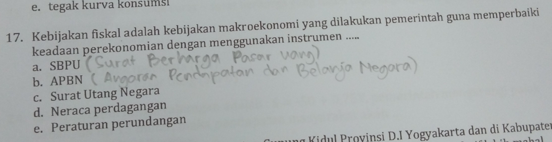 e. tegak kurva konsumsi
17. Kebijakan fiskal adalah kebijakan makroekonomi yang dilakukan pemerintah guna memperbaiki
keadaan perekonomian dengan menggunakan instrumen .....
a. SBPU
b. APBN
c. Surat Utang Negara
d. Neraca perdagangan
e. Peraturan perundangan
K idu l royinsi D.I Yogyakarta dan di Kabupater