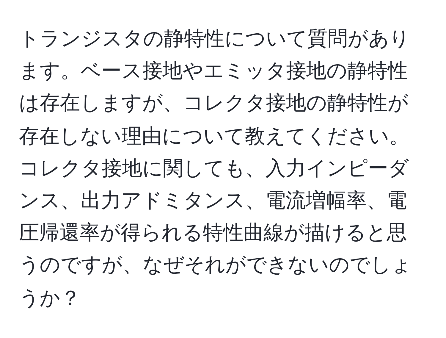 トランジスタの静特性について質問があります。ベース接地やエミッタ接地の静特性は存在しますが、コレクタ接地の静特性が存在しない理由について教えてください。コレクタ接地に関しても、入力インピーダンス、出力アドミタンス、電流増幅率、電圧帰還率が得られる特性曲線が描けると思うのですが、なぜそれができないのでしょうか？