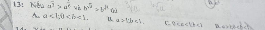 a^6. 
13: Nếu a^(overline 3)>a^(frac 1)6 và b^(sqrt(3))>b^(sqrt(5)) thì
A. a<1</tex>; 0. B. a>1; b<1</tex>. C. 0; b<1</tex> D. a>1; 0