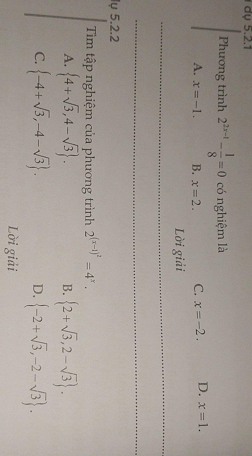 dụ 5.2.1
Phương trình 2^(2x-1)- 1/8 =0 có nghiệm là
A. x=-1. B. x=2.
C. x=-2.
D. x=1. 
Lời giải
_
_
lụ 5.2.2
Tim tập nghiệm của phương trình 2^((x-1)^2)=4^x.
A.  4+sqrt(3),4-sqrt(3).  2+sqrt(3),2-sqrt(3). 
B.
C.  -4+sqrt(3),-4-sqrt(3).
D.  -2+sqrt(3),-2-sqrt(3). 
Lời giải