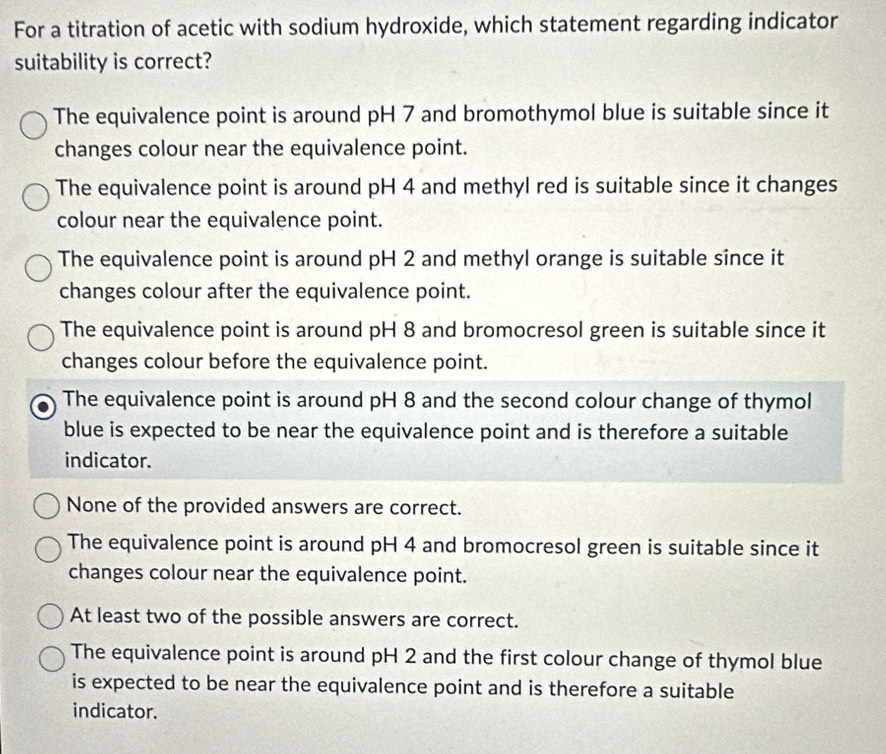 For a titration of acetic with sodium hydroxide, which statement regarding indicator
suitability is correct?
The equivalence point is around pH 7 and bromothymol blue is suitable since it
changes colour near the equivalence point.
The equivalence point is around pH 4 and methyl red is suitable since it changes
colour near the equivalence point.
The equivalence point is around pH 2 and methyl orange is suitable since it
changes colour after the equivalence point.
The equivalence point is around pH 8 and bromocresol green is suitable since it
changes colour before the equivalence point.
The equivalence point is around pH 8 and the second colour change of thymol
blue is expected to be near the equivalence point and is therefore a suitable
indicator.
None of the provided answers are correct.
The equivalence point is around pH 4 and bromocresol green is suitable since it
changes colour near the equivalence point.
At least two of the possible answers are correct.
The equivalence point is around pH 2 and the first colour change of thymol blue
is expected to be near the equivalence point and is therefore a suitable
indicator.