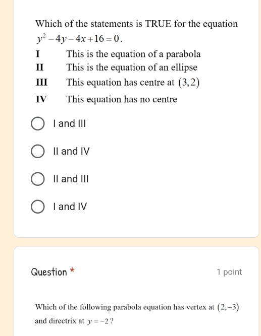 Which of the statements is TRUE for the equation
y^2-4y-4x+16=0. 
I This is the equation of a parabola
II This is the equation of an ellipse
III This equation has centre at (3,2)
IV This equation has no centre
I and III
II and IV
II and III
I and IV
Question * 1 point
Which of the following parabola equation has vertex at (2,-3)
and directrix at y=-2 ?