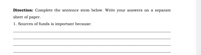 Direction: Complete the sentence stem below. Write your answers on a separate 
sheet of paper. 
1. Sources of funds is important because: 
_ 
_ 
_ 
_