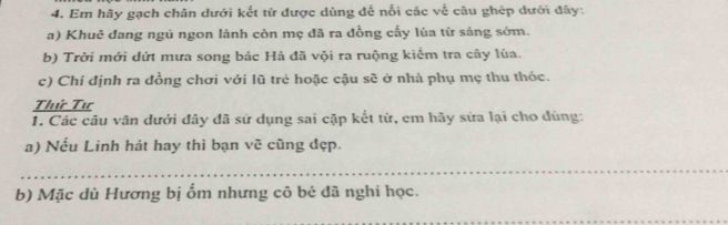 Em hãy gạch chân dưới kết từ được dùng đế nổi các về câu ghép dưới đây: 
a) Khuê đang ngủ ngon lành còn mẹ đã ra đồng cấy lúa từ sáng sớm. 
b) Trời mới dứt mưa song bác Hả đã vội ra ruộng kiểm tra cây lúa. 
c) Chí định ra đồng chơi với lũ trẻ hoặc cậu sẽ ở nhà phụ mẹ thu thỏc. 
Thứ Tư 
1. Các câu văn dưới đây đã sử dụng sai cặp kết từ, em hãy sửa lại cho đùng: 
a) Nếu Linh hát hay thì bạn vẽ cũng đẹp. 
_ 
b) Mặc dù Hương bị ốm nhưng cô bé đã nghi học. 
_