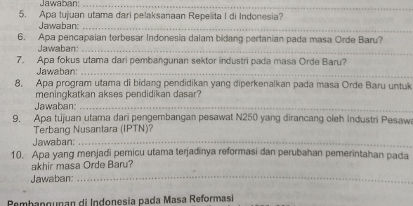 Jawaban:_ 
_ 
_ 
5. Apa tujuan utama dari pelaksanaan Repelita I di Indonesia? 
_ 
Jawaban:_ 
6. Apa pencapaian terbesar Indonesia dalam bidang pertanian pada masa Orde Baru? 
Jawaban:_ 
7. Apa fokus utama dari pembangunan sektor industri pada masa Orde Baru? 
_ 
Jawaban:_ 
8. Apa program utama di bidang pendidikan yang diperkenalkan pada masa Orde Baru untuk 
meningkatkan akses pendidikan dasar? 
Jawaban:_ 
9. Apa tújuan utama dari pengembangan pesawat N250 yang dirancang oleh Industri Pesawa 
Terbang Nusantara (IPTN)? 
Jawaban:_ 
10. Apa yang menjadi pemicu utama terjadinya reformasi dan perubahan pemerintahan pada 
akhir masa Orde Baru? 
Jawaban: 
_ 
Pemhangunan di Indonesia pada Masa Reformasi