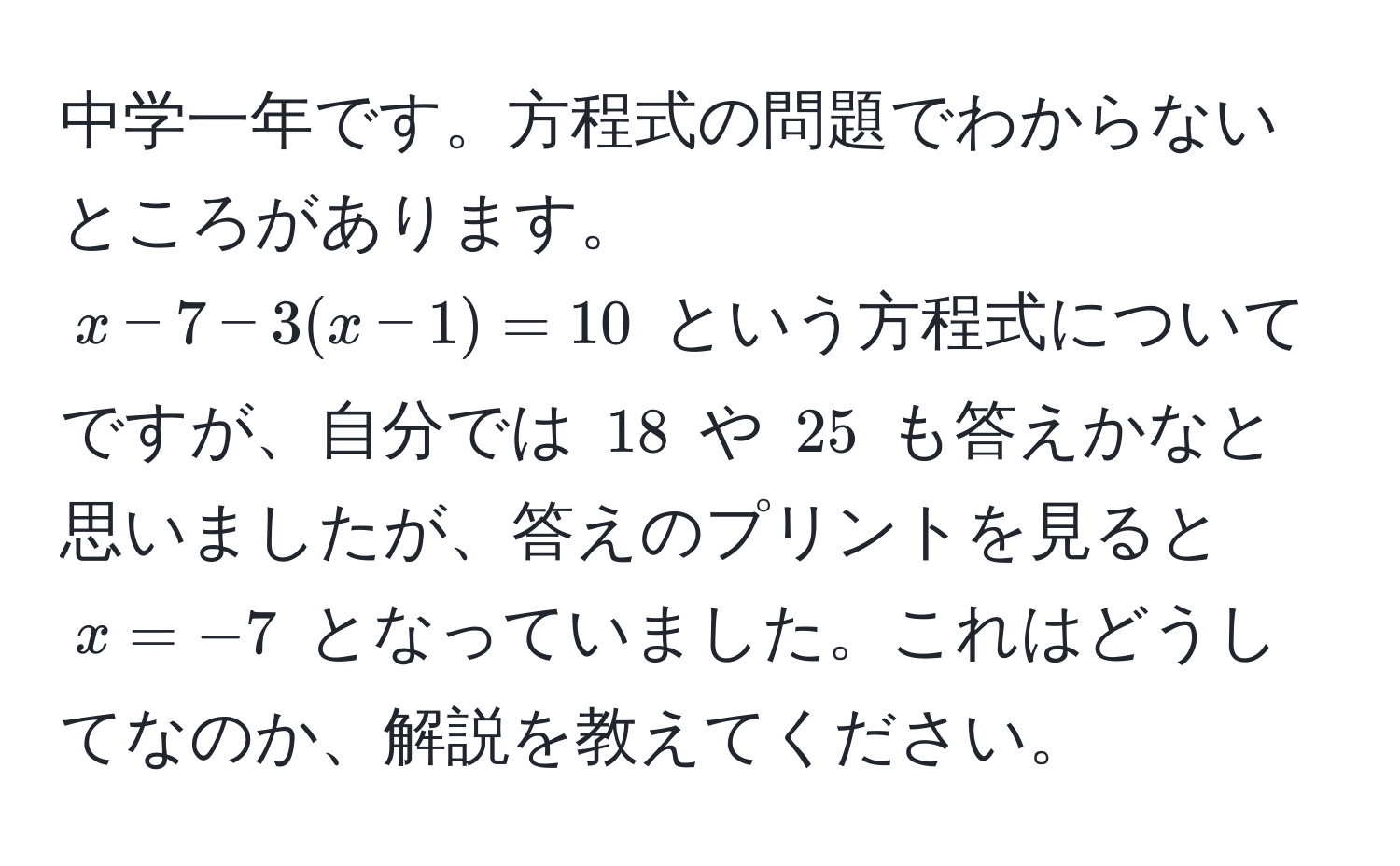 中学一年です。方程式の問題でわからないところがあります。  
( x - 7 - 3(x - 1) = 10 ) という方程式についてですが、自分では ( 18 ) や ( 25 ) も答えかなと思いましたが、答えのプリントを見ると ( x = -7 ) となっていました。これはどうしてなのか、解説を教えてください。