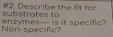 #2: Describe the fit for 
substrates to 
enzymes--- is it specific? 
Non-specific?