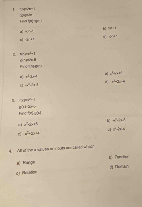 f(n)=2n+1
g(n)=3n
Find f(n)+g(n)
a) -6n-1 b) 5n+1
c) -2n+1 d) -5n+1
2. f(n)=x^2+1
g(n)=2x-5
Find f(n)-g(n)
b) x^2-2x+6
a) x^2-2x-4
d) -x^2+2x+4
c) -x^2-2x-6
3. f(x)=x^2+1
g(x)=2x-5
Find f(x)-g(x)
b) -x^2-2x-6
a) x^2-2x+6
d) x^2-2x-4
c) -x^2+2x+4
4. All of the x values or inputs are called what?
b) Function
a) Range
d) Domain
c) Relation