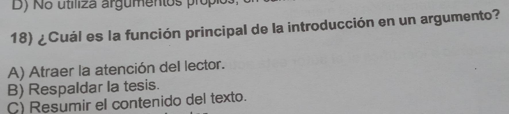 D) No utiliza argumentos própios
18) ¿Cuál es la función principal de la introducción en un argumento?
A) Atraer la atención del lector.
B) Respaldar la tesis.
C) Resumir el contenido del texto.