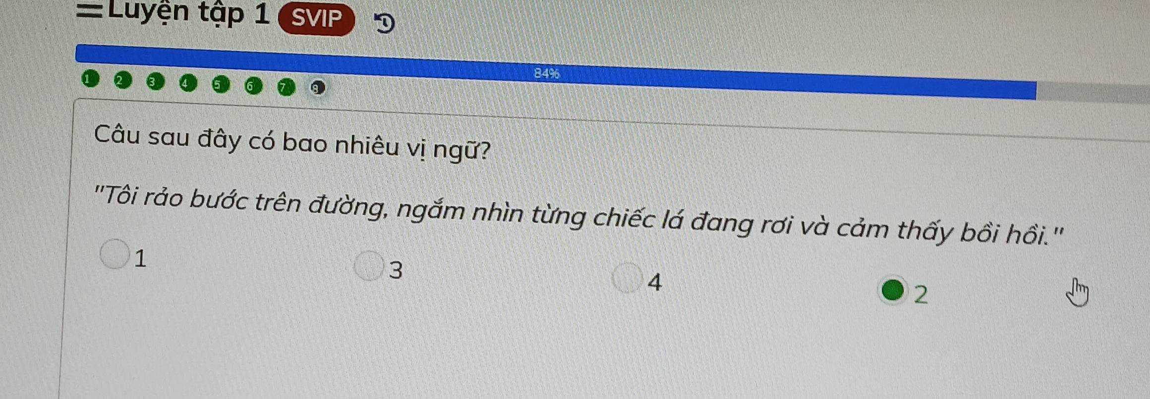 =Luyện tập 1 SVIP
84% 6
Câu sau đây có bao nhiêu vị ngữ?
''Tôi rảo bước trên đường, ngắm nhìn từng chiếc lá đang rơi và cảm thấy bồi hồi.''
1
3
4
2