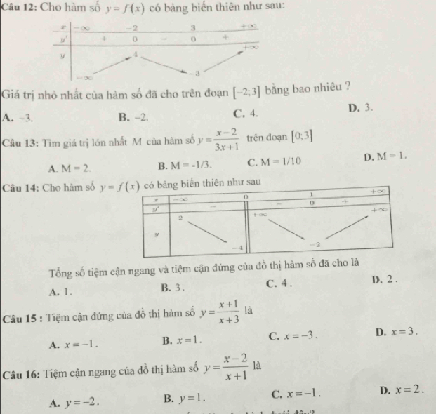 Cho hàm số y=f(x) có bảng biến thiên như sau:
Giá trị nhỏ nhất của hàm số đã cho trên đoạn [-2;3] bằng bao nhiêu ?
A. -3. B. -2. C, 4. D. 3.
Câu 13: Tìm giá trị lớn nhất Mô của hàm số y= (x-2)/3x+1  trên đoạn [0;3]
A. M=2. B. M=-1/3. C. M=1/10 D. M=1.
Câu 14: Cho hàm số 
Tổng số tiệm cận ngang và tiệm cận đứng của đồ thị hàm số đã cho là
A. 1. B. 3 . C. 4 . D. 2 .
Câu 15 : Tiệm cận đứng của đồ thị hàm số y= (x+1)/x+3  là
A. x=-1. B. x=1. C. x=-3. D. x=3.
Câu 16: Tiệm cận ngang của đồ thị hàm số y= (x-2)/x+1  là
A. y=-2. B. y=1. C. x=-1. D. x=2.