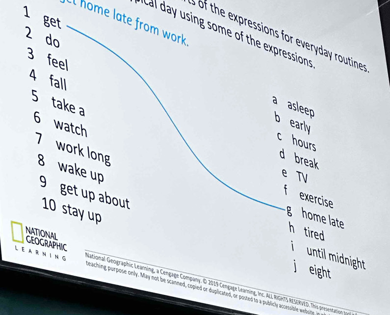 get
l home late from work
cal day using some of the expressions
s of the expressions for everyday routines
2 do
3 feel
4 fall
5 take a
a asleep
b early
6 watch
c hours
7 work long
d break
8 wake up
e TV
f exercise
10 stay up
g home late h tired
9 get up about i until midnight 
NATIONAL GEOGRAPHIC
j eight
LEARNING National Geographic Learning, a Cengage Company. © 2019 Cengage Learning, Inc. ALL RIGHTS RESERVED. This presentation to
teaching p rpose only. May not be scanned, coied licated or poste to uli accessibl w bi e