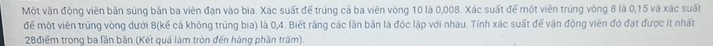 Một vận động viên bản súng bãn ba viên đạn vào bia. Xác suất để trúng cả ba viên vòng 10 là 0,008. Xác suất để một viên trúng vòng 8 là 0,15 và xác suất 
đế một viên trúng vòng dưới 8 (kế cả không trùng bia) là 0,4. Biết răng các lần bắn là độc lập với nhau. Tính xác suất đế vận động viên đó đạt được ít nhất
28điểm trong ba lần bắn (Kết quá làm tròn đến hàng phần trăm).