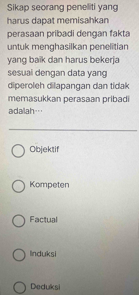 Sikap seorang peneliti yang
harus dapat memisahkan
perasaan pribadi dengan fakta
untuk menghasilkan penelitian
yang baik dan harus bekerja
sesuai dengan data yang
diperoleh dilapangan dan tidak
memasukkan perasaan pribadi
adalah…
Objektif
Kompeten
Factual
Induksi
Deduksi