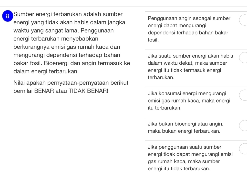 Sumber energi terbarukan adalah sumber Penggunaan angin sebagai sumber
energi yang tidak akan habis dalam jangka energi dapat mengurangi
waktu yang sangat lama. Penggunaan dependensi terhadap bahan bakar
energi terbarukan menyebabkan fosil.
berkurangnya emisi gas rumah kaca dan
mengurangi dependensi terhadap bahan Jika suatu sumber energi akan habis
bakar fosil. Bioenergi dan angin termasuk ke dalam waktu dekat, maka sumber
dalam energi terbarukan. energi itu tidak termasuk energi
terbarukan.
Nilai apakah pernyataan-pernyataan berikut
bernilai BENAR atau TIDAK BENAR!
Jika konsumsi energi mengurangi
emisi gas rumah kaca, maka energi
itu terbarukan.
Jika bukan bioenergi atau angin,
maka bukan energi terbarukan.
Jika penggunaan suatu sumber
energi tidak dapat mengurangi emisi
gas rumah kaca, maka sumber
energi itu tidak terbarukan.