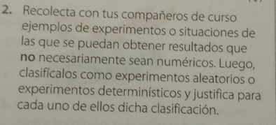 Recolecta con tus compañeros de curso 
Lejemplos de experimentos o situaciones de 
las que se puedan obtener resultados que 
no necesariamente sean numéricos. Luego, 
clasifícalos como experimentos aleatorios o 
experimentos determinísticos y justifica para 
cada uno de ellos dicha clasificación.