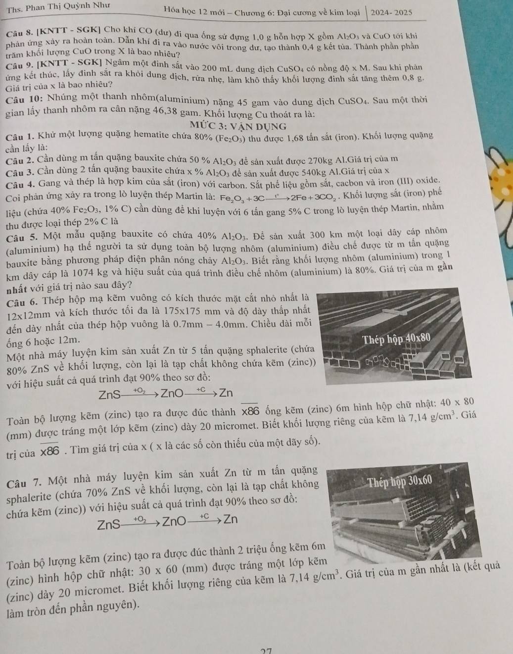 Ths. Phan Thị Quỳnh Như
Hóa học 12 mới - Chương 6: Đại cương về kim loại 2024-2025
Câu 8. [KNTT - SGK] Cho khi CO (dư) đi qua ống sử đựng 1,0 g hỗn hợp X gồm Al O_3 và CuO tới khi
phân ứng xảy ra hoàn toàn. Dẫn khí đi ra vào nước vôi trong dư, tạo thành 0,4 g kết tủa. Thành phần phần
trăm khối lượng CuO trong X là bao nhiêu?
Câu 9. [KNTT - SGK] Ngâm một đinh sắt vào 200 mL dung dịch Cư SC D4 có nồng dhat Q* M. Sau khi phân
ứng kết thúc, lấy đinh sắt ra khỏi dung địch, rửa nhẹ, làm khô thấy khối lượng đình sắt tăng thêm 0,8 g
Giá trị của x là bao nhiêu?
Câu 10: Nhúng một thanh nhôm(aluminium) nặng 45 gam vào dung dịch CuSO_4. Sau một thời
gian lấy thanh nhôm ra cân nặng 46,38 gam. Khối lượng Cu thoát ra là:
Mức 3: Vân Dụng
Câu 1. Khử một lượng quặng hematite chứa 80% (Fe_2O_3)
cần lấy là: *thu được 1,68 tấn sắt (iron). Khối lượng quặng
Cầu 2. Cần dùng m tấn quặng bauxite chứa 50 % Al_2O_3 để sản xuất được 270kg Al.Giá trị của m
Câu 3. Cần dùng 2 tấn quặng bauxite chứa x % Al_2O_3 để sản xuất được 540kg Al.Giá trị của x
Câu 4. Gang và thép là hợp kim của sắt (iron) với carbon. Sắt phé liệu gồm sắt, cacbon và iron (III) oxide.
Coi phản ứng xảy ra trong lò luyện thép Martin là: Fe_2O_3+3Cxrightarrow I''2Fe+3CO_2. Khối lượng sắt (iron) phế
liệu (chứa 40% Fe_2O_3 ( 1% C) cần dùng đề khi luyện với 6 tấn gang 5% C trong lò luyện thép Martin, nhằm
thu được loại thép 2% C là
Câu 5. Một mẫu quặng bauxite có chứa 40% Al_2O_3.. Để sản xuất 300 km một loại dây cáp nhôm
(aluminium) hạ thế người ta sử dụng toàn bộ lượng nhôm (aluminium) điều chế được từ m tấn quặng
bauxite bằng phương pháp điện phân nóng chảy Al_2O_3.. Biết rằng khối lượng nhôm (aluminium) trong 1
km dây cáp là 1074 kg và hiệu suất của quá trình điều chế nhôm (aluminium) là 80%. Giá trị của m gần
nhất với giá trị nào sau đây?
Câu 6. Thép hộp mạ kẽm vuông có kích thước mặt cắt nhỏ nhất là
12x12mm và kích thước tối đa là 175* 175 mm và độ dày thấp nhất
đến dày nhất của thép hộp vuông là ( 0.7mm-4.0mm. Chiều dài mỗi
ống 6 hoặc 12m.
Một nhà máy luyện kim sản xuất Zn từ 5 tấn quặng sphalerite (chứa Thép hộp 40x80
80% ZnS về khối lượng, còn lại là tạp chất không chứa kẽm (zinc))
với hiệu suất cả quá trình đạt 90% theo sơ đồ:
ZnS- xrightarrow +O_2ZnOxrightarrow +CZn
Toàn bộ lượng kẽm (zinc) tạo ra được đúc thành overline * 86 ổng kẽm (zinc) 6m hình hộp chữ nhật: 40* 80
(mm) được tráng một lớp kẽm (zinc) dày 20 micromet. Biết khối lượng riêng của kẽm là 7,14g/cm^3. Giá
trị của overline * * 8. Tìm giá trị của x ( x là các số còn thiếu của một dãy số).
Câu 7. Một nhà máy luyện kim sản xuất Zn từ m tấn quặng
sphalerite (chứa 70% ZnS về khối lượng, còn lại là tạp chất không
chứa kẽm (zinc)) với hiệu suất cả quá trình đạt 90% theo sơ đồ:
ZnS +O2 ZnO beginarrayr +C to endarray Zn
Toàn bộ lượng kẽm (zinc) tạo ra được đúc thành 2 triệu ống kẽm 6
(zinc) hình hộp chữ nhật: 30* 60 (mm) được tráng một lớp kẽ
(zinc) dày 20 micromet. Biết khối lượng riêng của kẽm là 7,14g/cm^3 7. Giá trị của m gần nhất ả
làm tròn đến phần nguyên).
77