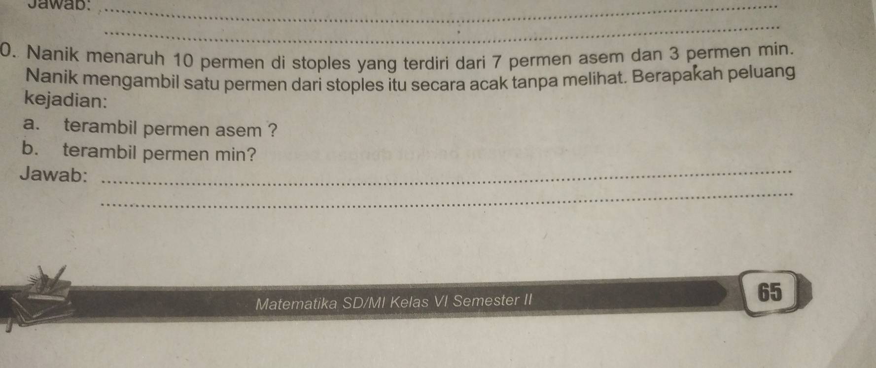 Jawab:_ 
_ 
0. Nanik menaruh 10 permen di stoples yang terdiri dari 7 permen asem dan 3 permen min. 
Nanik mengambil satu permen dari stoples itu secara acak tanpa melihat. Berapakah peluang 
kejadian: 
a. terambil permen asem ? 
b. terambil permen min? 
Jawab:_ 
_ 
Matematika SD/MI Kelas VI Semester II 
65