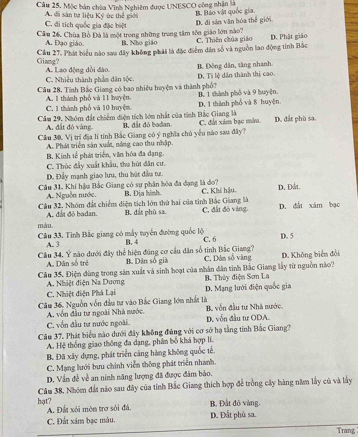 Mộc bản chùa Vĩnh Nghiêm được UNESCO công nhận là
A. di sản tư liệu Ký ức thế giới
B. Bảo vật quốc gia.
C. di tích quốc gia đặc biệt
D. di sản văn hóa thế giới.
Câu 26. Chùa Bồ Đà là một trong những trung tâm tôn giáo lớn nào?
A. Đạo giáo. B. Nho giáo C. Thiên chủa giáo D. Phật giáo
Câu 27. Phát biểu nào sau đây không phải là đặc điểm dân số và nguồn lao động tỉnh Bắc
Giang?
A. Lao động dồi dào. B. Đông dân, tăng nhanh.
C. Nhiều thành phần dân tộc. D. Tỉ lệ dân thành thị cao.
Câu 28. Tỉnh Bắc Giang có bao nhiêu huyện và thành phố?
A. 1 thành phố và 11 huyện. B. 1 thành phố và 9 huyện.
C. 1 thành phố và 10 huyện. D. 1 thành phố và 8 huyện.
Câu 29. Nhóm đất chiếm diện tích lớn nhất của tỉnh Bắc Giang là D. đắt phù sa.
A. đất đỏ vàng. B. đất đỏ badan. C. đất xám bạc màu.
Câu 30. Vị trí địa lí tỉnh Bắc Giang có ý nghĩa chủ yếu nào sau đây?
A. Phát triển sản xuất, nâng cao thu nhập.
B. Kinh tế phát triển, văn hóa đa dạng.
C. Thúc đầy xuất khẩu, thu hút dân cư.
D. Đầy mạnh giao lưu, thu hút đầu tư.
Câu 31. Khí hậu Bắc Giang có sự phân hóa đa dạng là do? D. Đất.
A. Nguồn nước. B. Địa hình. C. Khí hậu.
Câu 32. Nhóm đất chiếm diện tích lớn thứ hai của tỉnh Bắc Giang là
A. đất đỏ badan. B. đất phù sa. C. đất đỏ vàng. D. đất xám bạc
màu.
Câu 33. Tỉnh Bắc giang có mấy tuyến đường quốc lộ D. 5
A. 3 C. 6
B. 4
Câu 34. Ý nào dưới đây thể hiện đúng cơ cấu dân số tỉnh Bắc Giang?
A. Dân số trẻ B. Dân số già C. Dân số vàng D. Không biến đổi
Câu 35. Điện dùng trong sản xuất và sinh hoạt của nhân dân tỉnh Bắc Giang lấy từ nguồn nào?
A. Nhiệt điện Na Dương  B. Thủy điện Sơn La
C. Nhiệt điện Phả Lại D. Mạng lưới điện quốc gia
Câu 36. Nguồn vốn đầu tư vào Bắc Giang lớn nhất là
A. vốn đầu tư ngoài Nhà nước. B. vốn đầu tư Nhà nước.
C. vốn đầu tư nước ngoài. D. vốn đầu tư ODA.
Câu 37. Phát biểu nào dưới đây không đúng với cơ sở hạ tằng tỉnh Bắc Giang?
A. Hệ thống giao thông đa dạng, phân bố khá hợp lí.
B. Đã xây dựng, phát triển cảng hàng không quốc tế.
C. Mạng lưới bưu chính viễn thông phát triển nhanh.
D. Vấn đề về an ninh năng lượng đã được đảm bảo.
Câu 38. Nhóm đất nào sau đây của tỉnh Bắc Giang thích hợp để trồng cây hàng năm lấy củ và lấy
hạt? B. Đất đỏ vàng.
A. Đất xói mòn trơ sỏi đá.
C. Đất xám bạc màu. D. Đất phù sa.
Trang