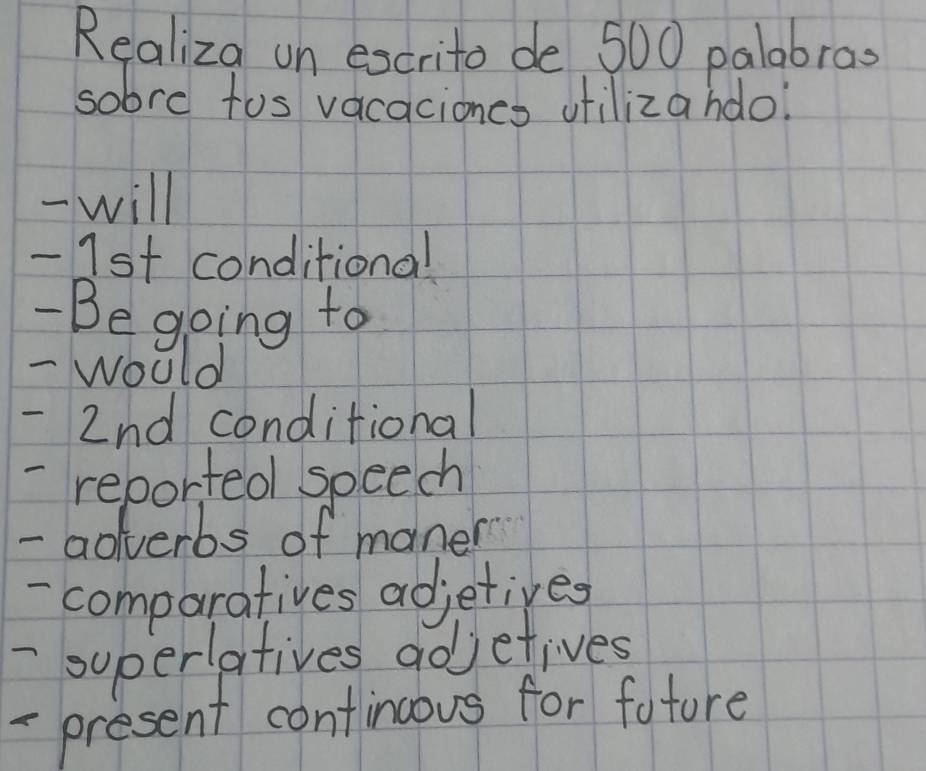 Realiza on excrito de 500 palabrao 
sobre tos vacaciones utilizahdo? 
- will 
- 1st conditional 
- Be going to 
- would 
- 2nd conditional 
- reported speech 
- aoverbs of maner 
- comparatives adjetives 
- superlatives adjetives 
- present contincous for fotore