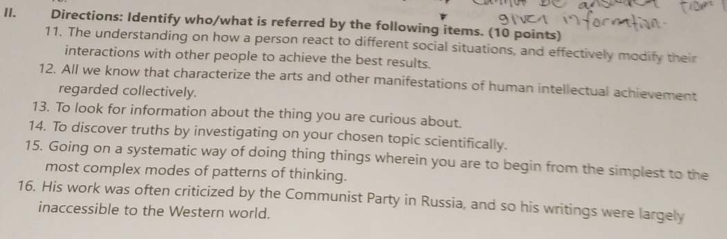 Directions: Identify who/what is referred by the following items. (10 points) 
11. The understanding on how a person react to different social situations, and effectively modify their 
interactions with other people to achieve the best results. 
12. All we know that characterize the arts and other manifestations of human intellectual achievement 
regarded collectively. 
13. To look for information about the thing you are curious about. 
14. To discover truths by investigating on your chosen topic scientifically. 
15. Going on a systematic way of doing thing things wherein you are to begin from the simplest to the 
most complex modes of patterns of thinking. 
16. His work was often criticized by the Communist Party in Russia, and so his writings were largely 
inaccessible to the Western world.