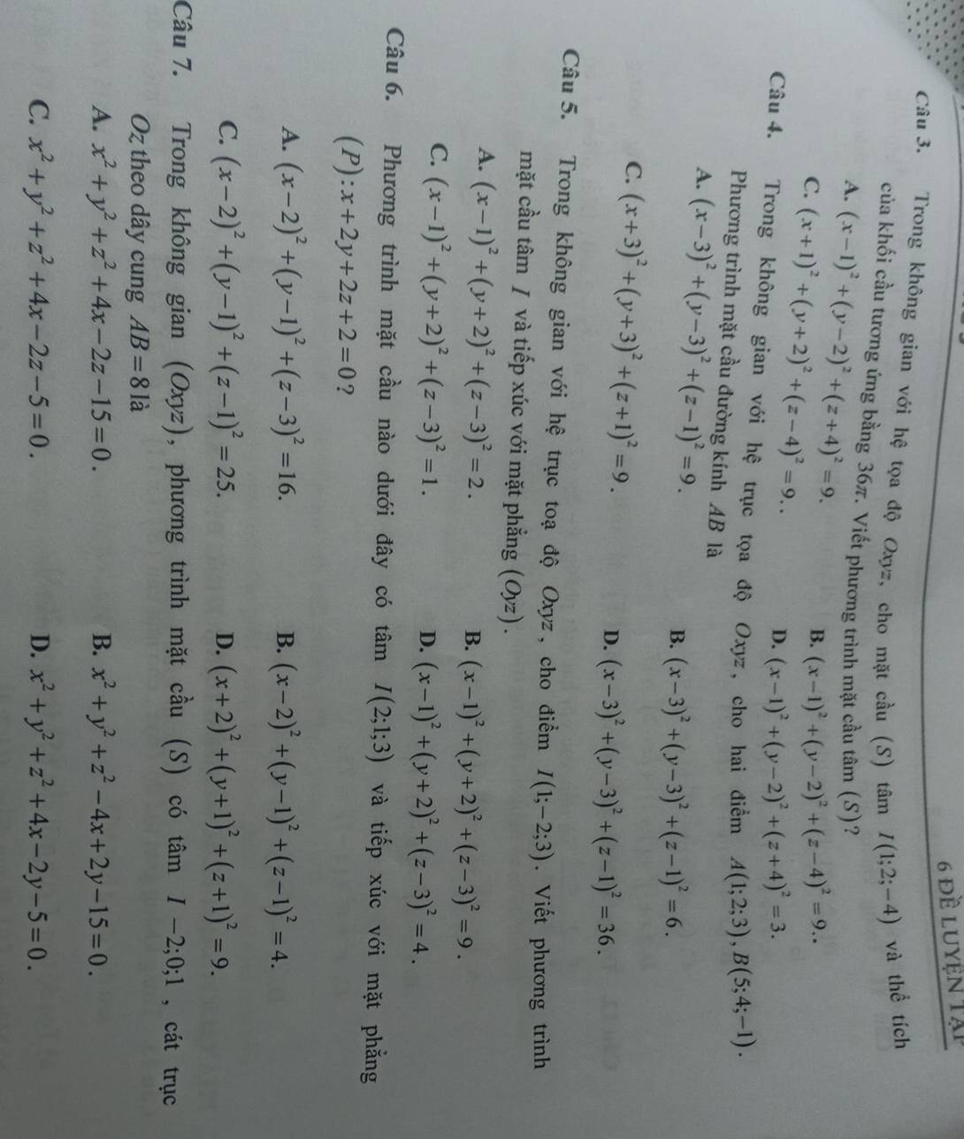 6 đề luyện tập
Câu 3. Trong không gian với hệ tọa độ Oxyz, cho mặt cầu (S) tâm I(1;2;-4) và thể tích
của khối cầu tương ứng bằng 36π. Viết phương trình mặt cầu tâm (S)?
A. (x-1)^2+(y-2)^2+(z+4)^2=9. B. (x-1)^2+(y-2)^2+(z-4)^2=9..
C. (x+1)^2+(y+2)^2+(z-4)^2=9..
D. (x-1)^2+(y-2)^2+(z+4)^2=3.
Câu 4. Trong không gian với hệ trục tọa độ Oxyz , cho hai điểm A(1;2;3),B(5;4;-1).
Phương trình mặt cầu đường kính AB là
A. (x-3)^2+(y-3)^2+(z-1)^2=9. (x-3)^2+(y-3)^2+(z-1)^2=6.
B.
C. (x+3)^2+(y+3)^2+(z+1)^2=9. D. (x-3)^2+(y-3)^2+(z-1)^2=36.
Câu 5. Trong không gian với hệ trục toạ độ Oxyz , cho điểm I(1;-2;3). Viết phương trình
mặt cầu tâm / và tiếp xúc với mặt phẳng (Oyz).
A. (x-1)^2+(y+2)^2+(z-3)^2=2.
B. (x-1)^2+(y+2)^2+(z-3)^2=9.
C. (x-1)^2+(y+2)^2+(z-3)^2=1.
D. (x-1)^2+(y+2)^2+(z-3)^2=4.
Câu 6. Phương trình mặt cầu nào dưới đây có tâm I(2;1;3) và tiếp xúc với mặt phẳng
(P ):x+2y+2z+2=0 ?
A. (x-2)^2+(y-1)^2+(z-3)^2=16. B. (x-2)^2+(y-1)^2+(z-1)^2=4.
C. (x-2)^2+(y-1)^2+(z-1)^2=25. D. (x+2)^2+(y+1)^2+(z+1)^2=9.
Câu 7. Trong không gian (Oxyz) , phương trình mặt cầu (S) có tan I-2;0;1 , cát trục
Oz theo dây cung AB=81a
A. x^2+y^2+z^2+4x-2z-15=0. B. x^2+y^2+z^2-4x+2y-15=0.
C. x^2+y^2+z^2+4x-2z-5=0. D. x^2+y^2+z^2+4x-2y-5=0.
