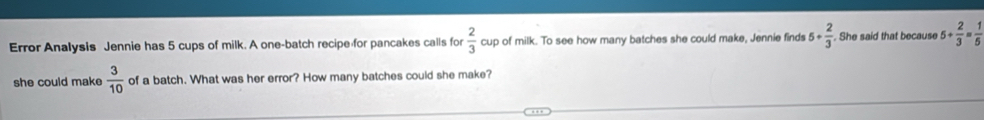 Error Analysis Jennie has 5 cups of milk. A one-batch recipe for pancakes calls for  2/3  cup of milk. To see how many batches she could make, Jennie finds 5+ 2/3  She said that because 5+ 2/3 = 1/5 
she could make  3/10  of a batch. What was her error? How many batches could she make?